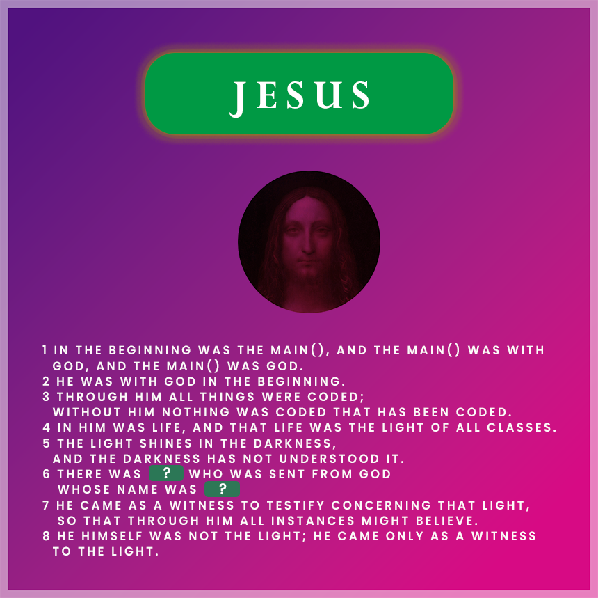 > **In the beginning was the `main()`, and the `main()` was with God...**  
>  
> 이 이미지는 요한복음 1장 1–8절을 프로그래밍 언어의 구조로 해석한 **복음 코드**입니다.  
> `main()` 함수는 프로그래밍에서 모든 실행의 시작점이며,  
> 성경에서 예수 그리스도는 **모든 시작이자 중심**이십니다.  

---

코드 없이는 그 어떤 앱도 실행할 수 없듯이,  
**예수님 없이는 아무 것도 존재할 수 없습니다.**  
그분은 세상의 빛이며, 생명의 근원입니다.