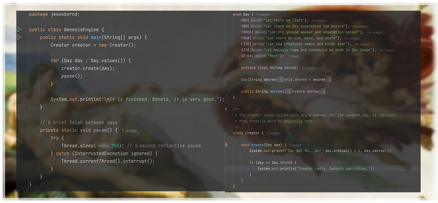 ### 주요 코드 흐름 

```java
// 메인 실행 + Day 열거형 + Creator.create() 로직을 한눈에
Creator creator = new Creator();
for (Day day : Day.values()) {

    // Day 열거형의 선포(decree)
    // ONE   → "Let there be light"
    // TWO   → "Let there be sky separating the waters"
    // THREE → "Let dry ground appear and vegetation sprout"
    // FOUR  → "Let there be sun, moon, and stars"
    // FIVE  → "Let sea creatures swarm and birds soar"
    // SIX   → "Let animals roam and humankind be made in Our image"
    // SEVEN → "Rest"
    System.out.printf("Day %d: %s...%n", day.ordinal() + 1, day.decree());

    // 7일째엔 안식 선언
    if (day == Day.SEVEN) {
        System.out.println("Creator rests. Sabbath sanctified.");
    }

    // Selah(묵상) 0.75초
    Thread.sleep(750);
}

// 창조 완료 선언
System.out.println("\nIt is finished. Behold, it is very good."); 

//이하는 보너스(파이선으로 구현한 "보시기에 좋았더라")

def genesis():
    creation = [
        "빛 (Light)",
        "하늘과 바다 (Sky & Seas)",
        "땅과 식물 (Land & Plants)",
        "해·달·별 (Sun, Moon & Stars)",
        "새와 물고기 (Birds & Fish)",
        "육상 동물과 사람 (Animals & Humanity)",
        "쉬심 (Rest)"
    ]

    for day, work in enumerate(creation, start=1):
        if day == 7:
            print(f"Day {day}: 하나님이 쉬셨습니다. Shalom.")
        else:
            print(f"Day {day}: 하나님이 {work}을/를 창조하시고 보시기에 좋았더라.")

if __name__ == "__main__":
    genesis()

```
